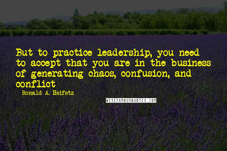 Ronald A. Heifetz Quotes: But to practice leadership, you need to accept that you are in the business of generating chaos, confusion, and conflict