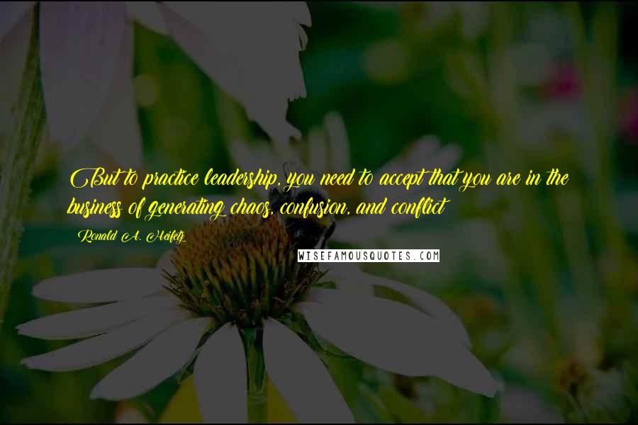 Ronald A. Heifetz Quotes: But to practice leadership, you need to accept that you are in the business of generating chaos, confusion, and conflict