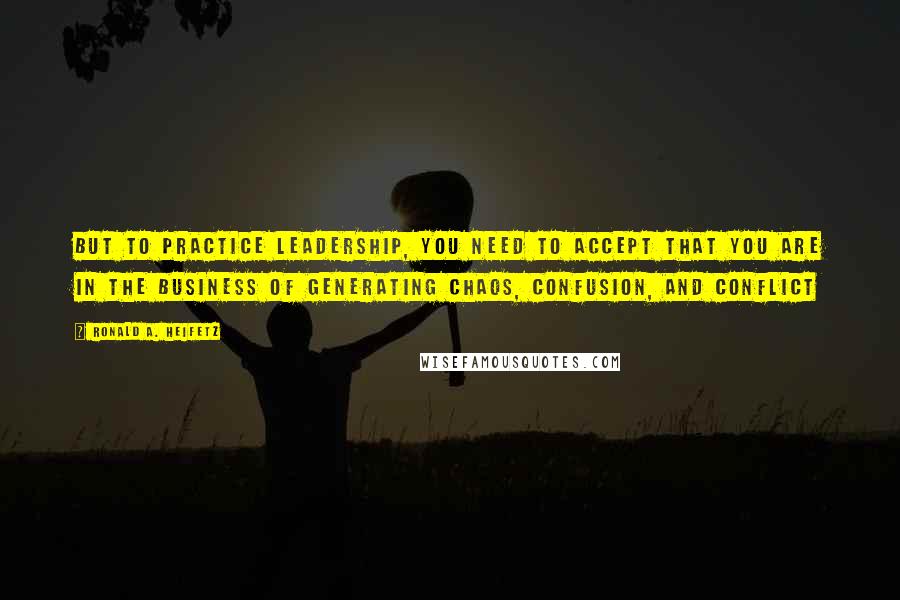 Ronald A. Heifetz Quotes: But to practice leadership, you need to accept that you are in the business of generating chaos, confusion, and conflict