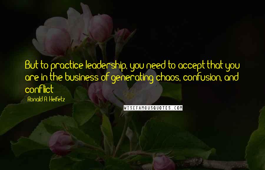 Ronald A. Heifetz Quotes: But to practice leadership, you need to accept that you are in the business of generating chaos, confusion, and conflict