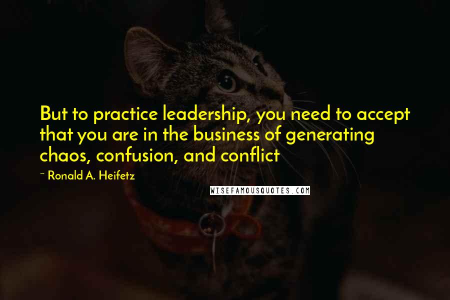 Ronald A. Heifetz Quotes: But to practice leadership, you need to accept that you are in the business of generating chaos, confusion, and conflict