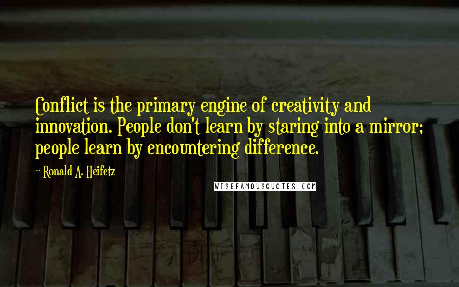 Ronald A. Heifetz Quotes: Conflict is the primary engine of creativity and innovation. People don't learn by staring into a mirror; people learn by encountering difference.