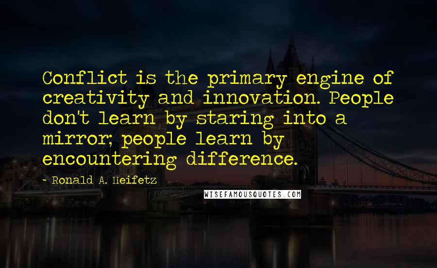 Ronald A. Heifetz Quotes: Conflict is the primary engine of creativity and innovation. People don't learn by staring into a mirror; people learn by encountering difference.