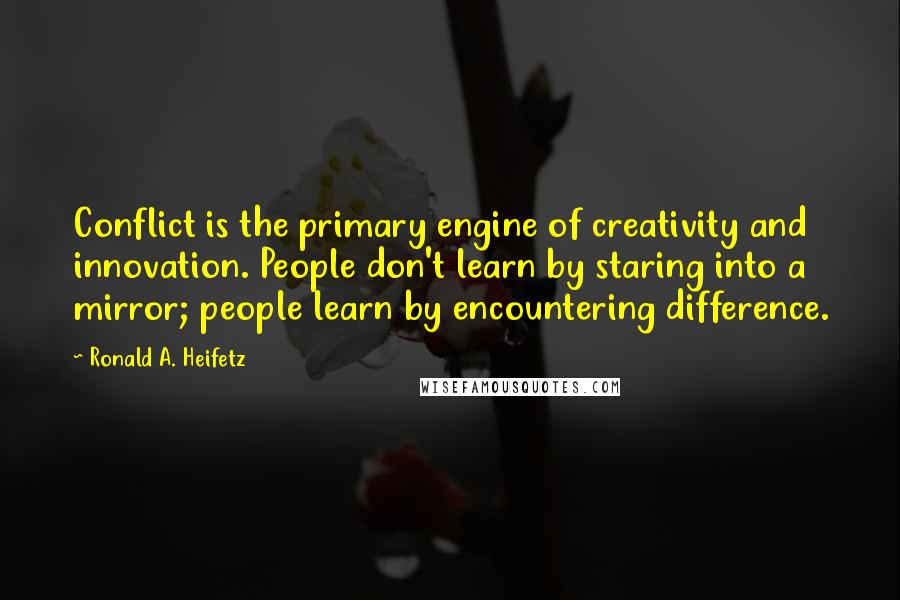 Ronald A. Heifetz Quotes: Conflict is the primary engine of creativity and innovation. People don't learn by staring into a mirror; people learn by encountering difference.