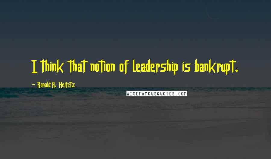 Ronald A. Heifetz Quotes: I think that notion of leadership is bankrupt.