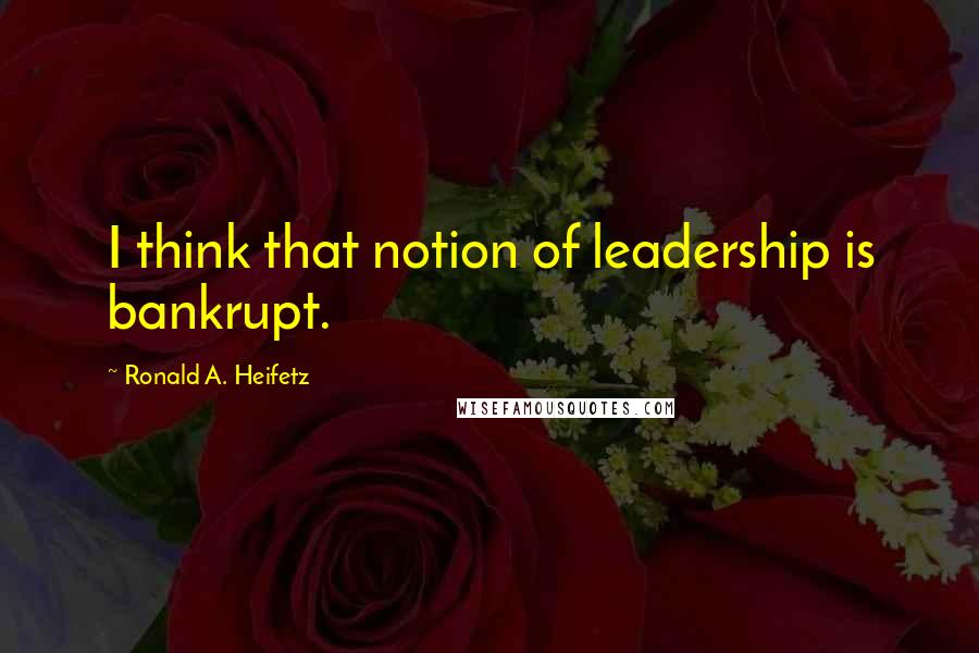 Ronald A. Heifetz Quotes: I think that notion of leadership is bankrupt.