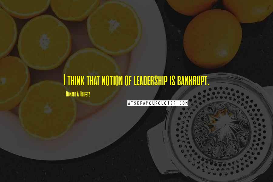 Ronald A. Heifetz Quotes: I think that notion of leadership is bankrupt.