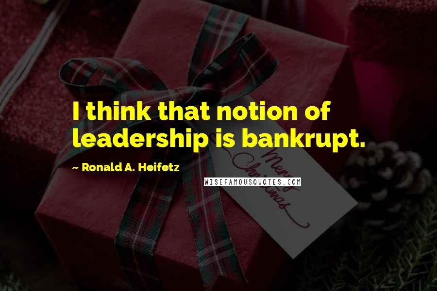 Ronald A. Heifetz Quotes: I think that notion of leadership is bankrupt.