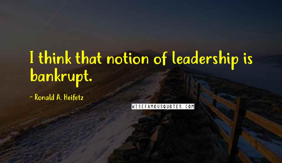 Ronald A. Heifetz Quotes: I think that notion of leadership is bankrupt.