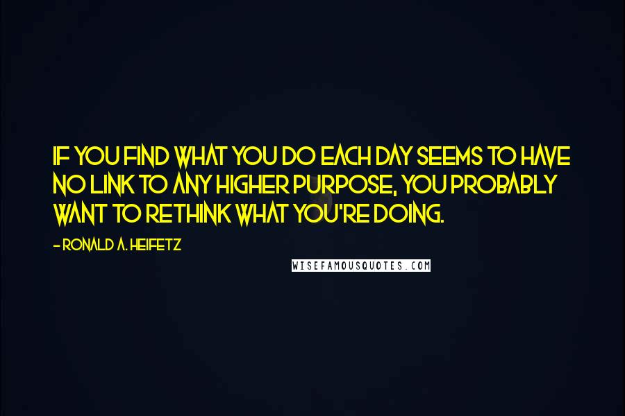 Ronald A. Heifetz Quotes: If you find what you do each day seems to have no link to any higher purpose, you probably want to rethink what you're doing.