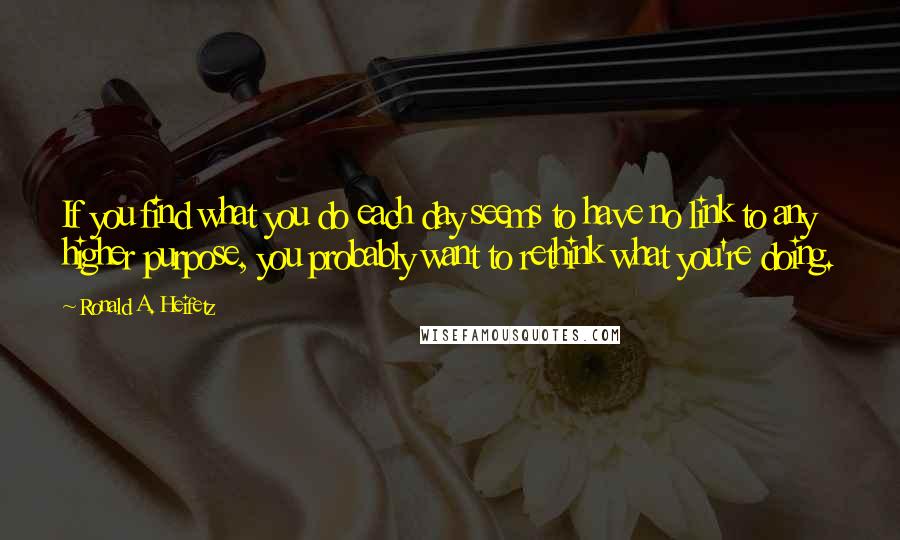 Ronald A. Heifetz Quotes: If you find what you do each day seems to have no link to any higher purpose, you probably want to rethink what you're doing.