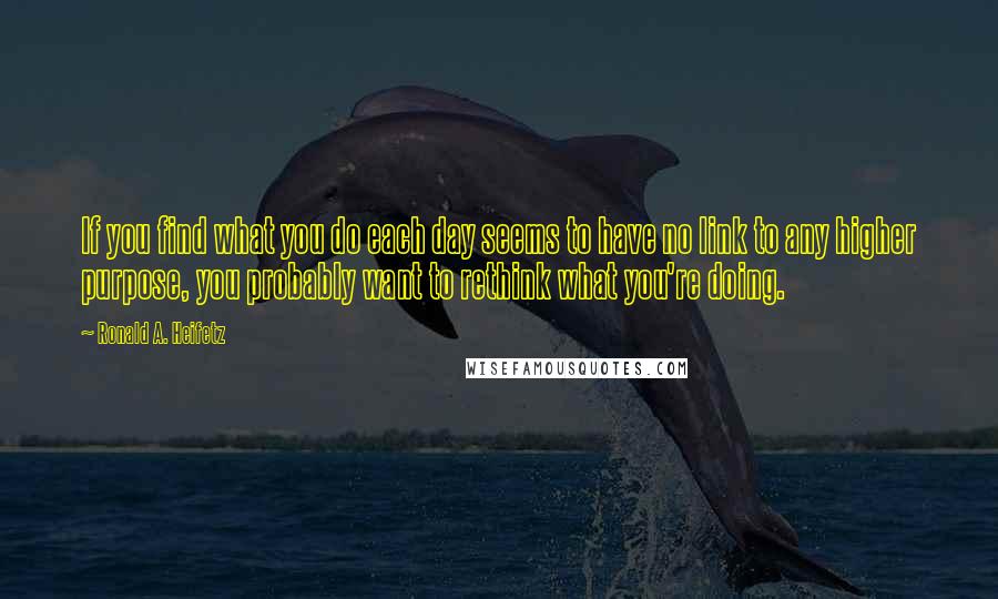 Ronald A. Heifetz Quotes: If you find what you do each day seems to have no link to any higher purpose, you probably want to rethink what you're doing.