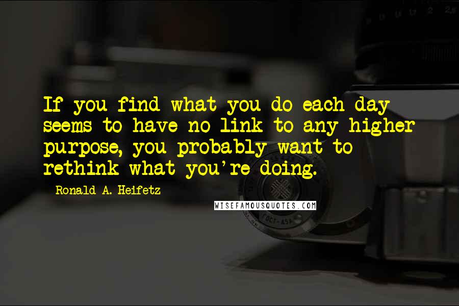 Ronald A. Heifetz Quotes: If you find what you do each day seems to have no link to any higher purpose, you probably want to rethink what you're doing.