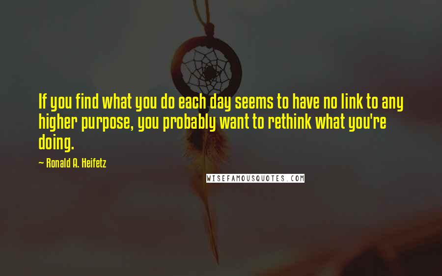 Ronald A. Heifetz Quotes: If you find what you do each day seems to have no link to any higher purpose, you probably want to rethink what you're doing.