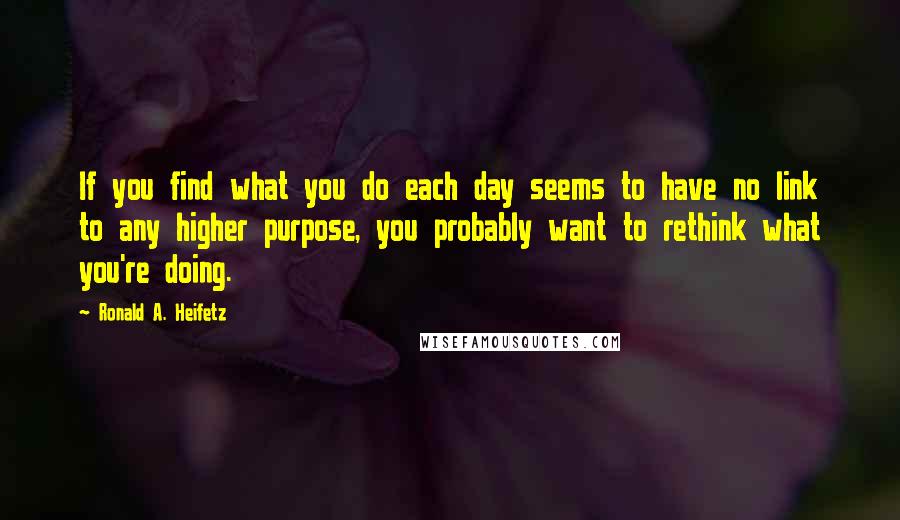 Ronald A. Heifetz Quotes: If you find what you do each day seems to have no link to any higher purpose, you probably want to rethink what you're doing.