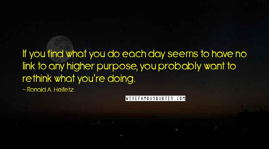 Ronald A. Heifetz Quotes: If you find what you do each day seems to have no link to any higher purpose, you probably want to rethink what you're doing.