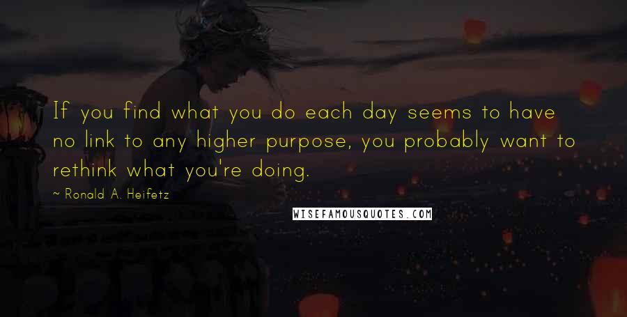 Ronald A. Heifetz Quotes: If you find what you do each day seems to have no link to any higher purpose, you probably want to rethink what you're doing.