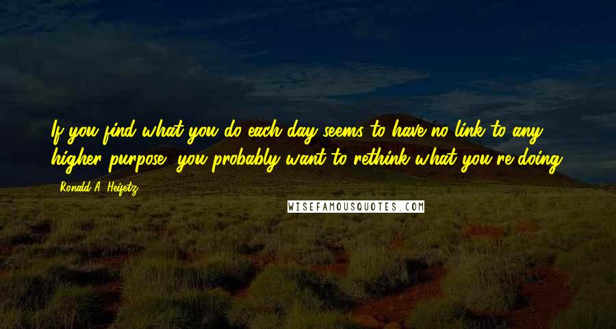 Ronald A. Heifetz Quotes: If you find what you do each day seems to have no link to any higher purpose, you probably want to rethink what you're doing.