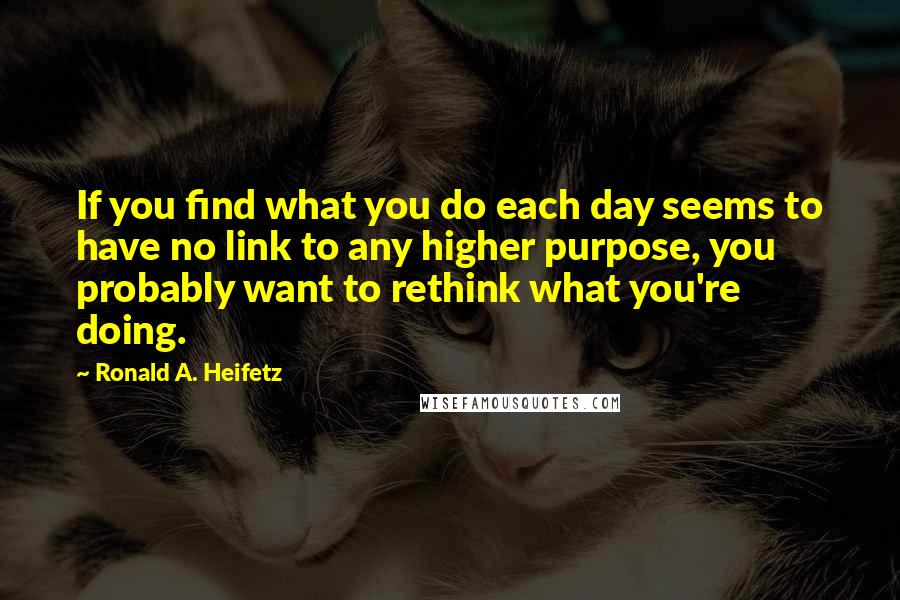 Ronald A. Heifetz Quotes: If you find what you do each day seems to have no link to any higher purpose, you probably want to rethink what you're doing.