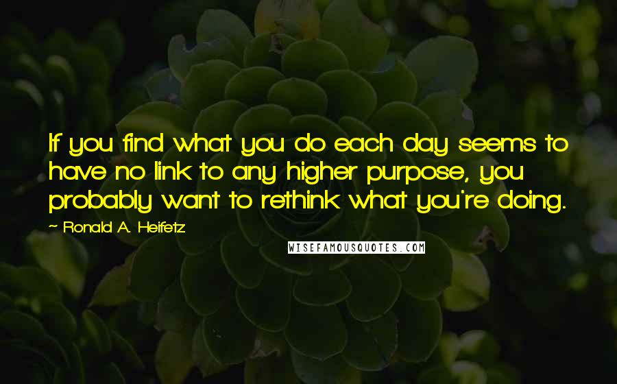 Ronald A. Heifetz Quotes: If you find what you do each day seems to have no link to any higher purpose, you probably want to rethink what you're doing.