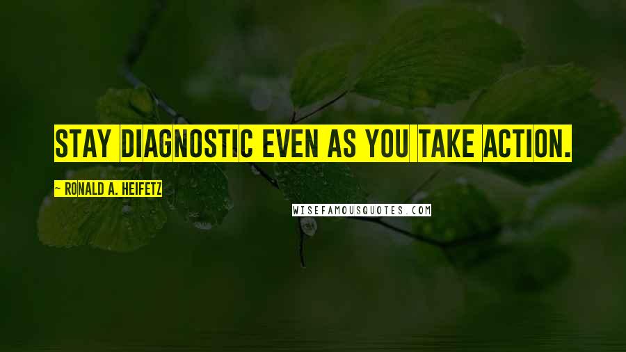 Ronald A. Heifetz Quotes: Stay diagnostic even as you take action.