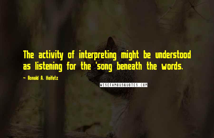 Ronald A. Heifetz Quotes: The activity of interpreting might be understood as listening for the 'song beneath the words.