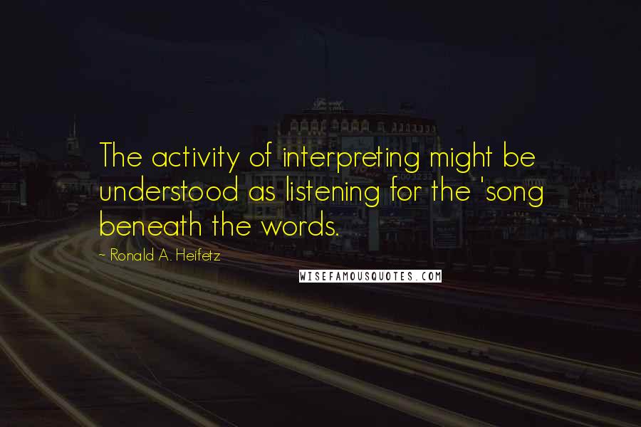 Ronald A. Heifetz Quotes: The activity of interpreting might be understood as listening for the 'song beneath the words.