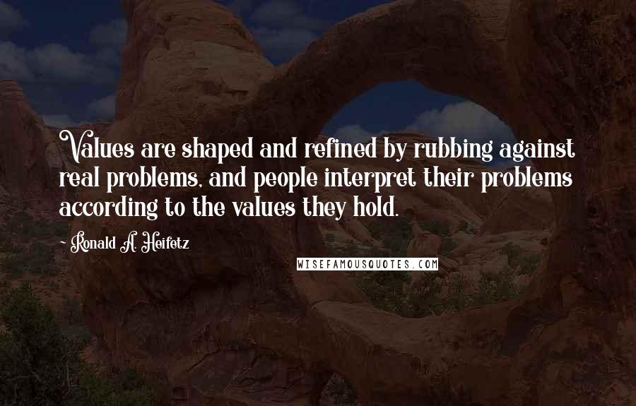 Ronald A. Heifetz Quotes: Values are shaped and refined by rubbing against real problems, and people interpret their problems according to the values they hold.