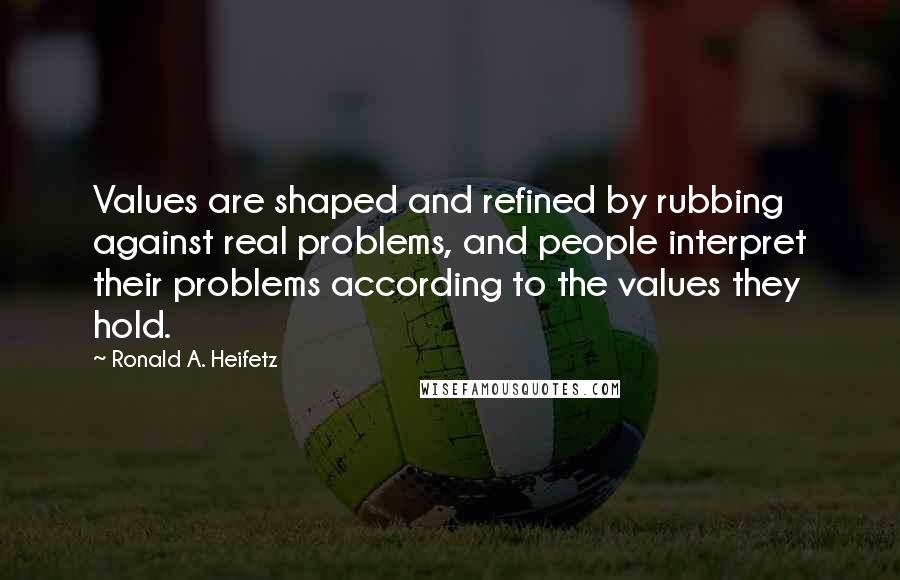 Ronald A. Heifetz Quotes: Values are shaped and refined by rubbing against real problems, and people interpret their problems according to the values they hold.