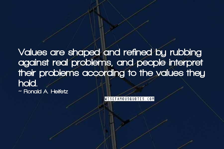 Ronald A. Heifetz Quotes: Values are shaped and refined by rubbing against real problems, and people interpret their problems according to the values they hold.