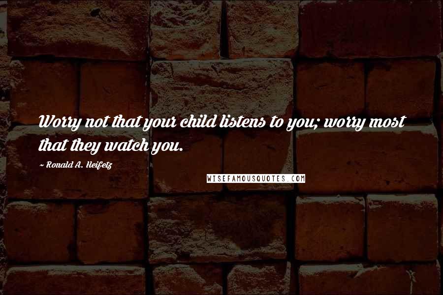 Ronald A. Heifetz Quotes: Worry not that your child listens to you; worry most that they watch you.