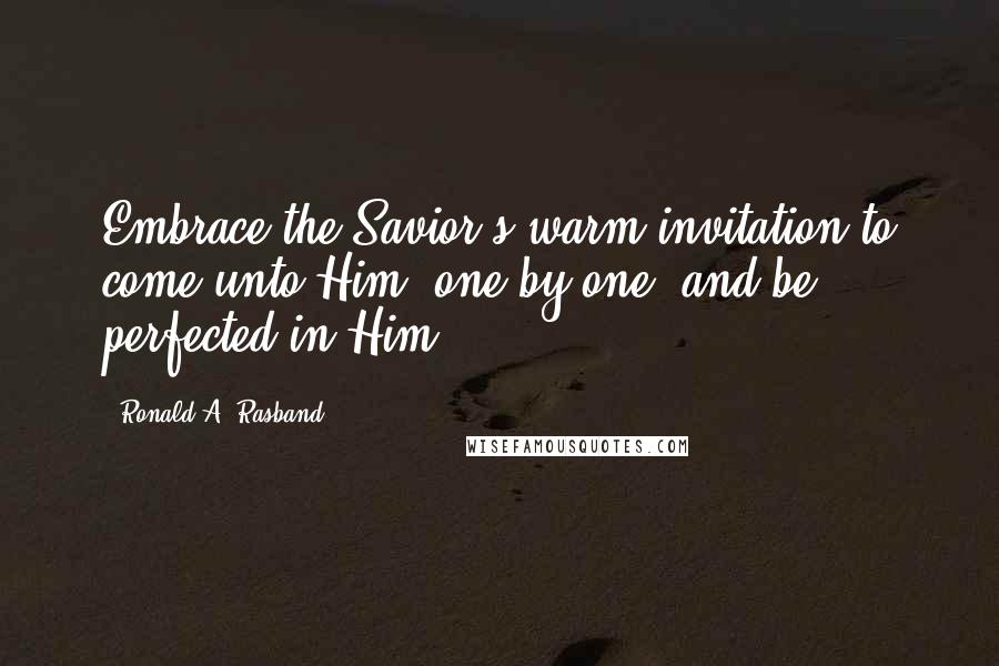 Ronald A. Rasband Quotes: Embrace the Savior's warm invitation to come unto Him, one by one, and be perfected in Him.