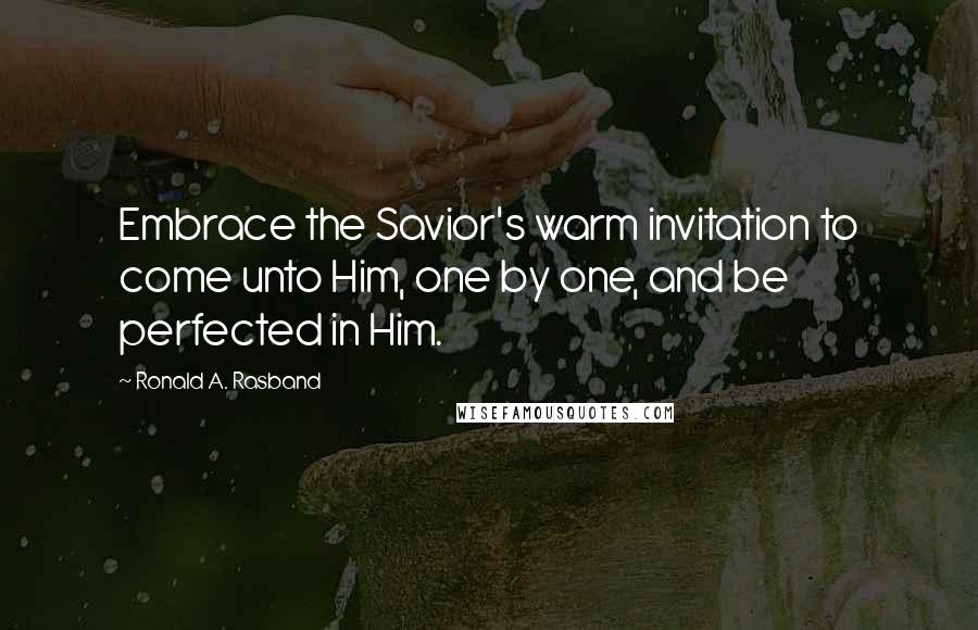 Ronald A. Rasband Quotes: Embrace the Savior's warm invitation to come unto Him, one by one, and be perfected in Him.