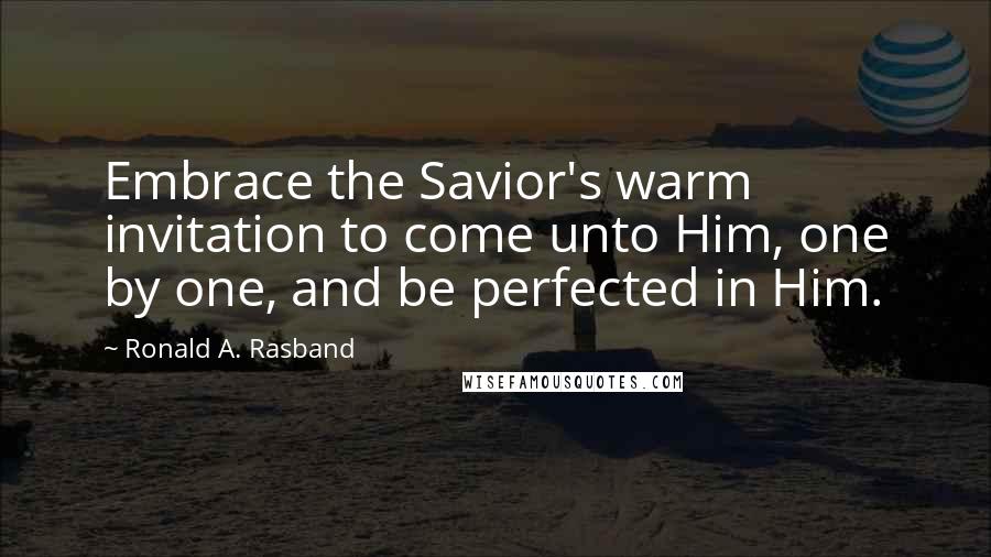 Ronald A. Rasband Quotes: Embrace the Savior's warm invitation to come unto Him, one by one, and be perfected in Him.