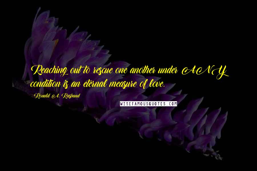 Ronald A. Rasband Quotes: Reaching out to rescue one another under ANY condition is an eternal measure of love.