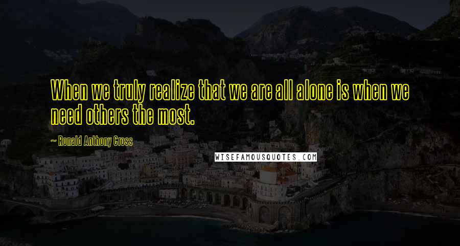 Ronald Anthony Cross Quotes: When we truly realize that we are all alone is when we need others the most.