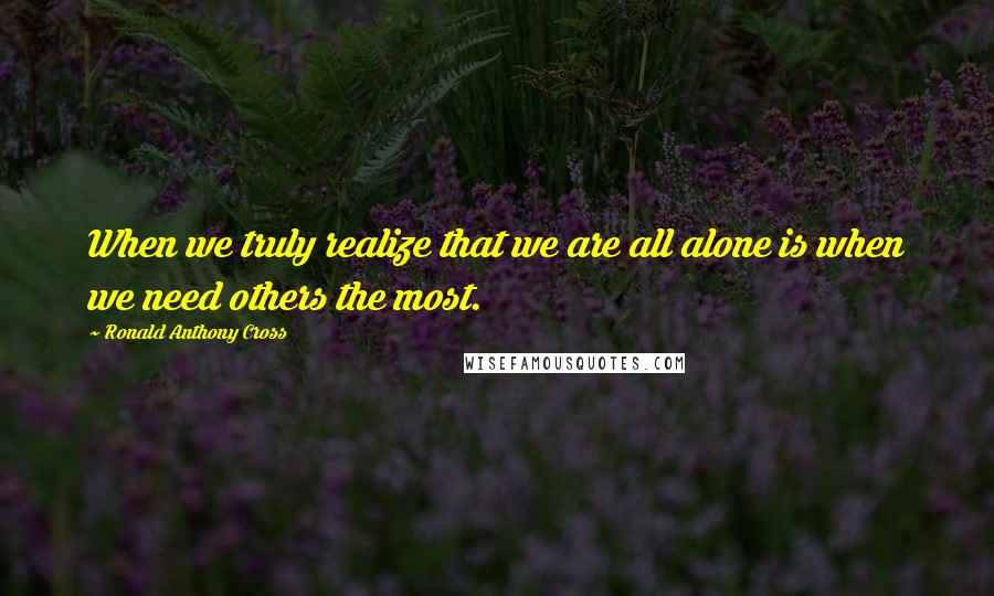Ronald Anthony Cross Quotes: When we truly realize that we are all alone is when we need others the most.