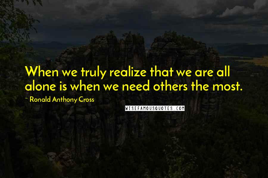 Ronald Anthony Cross Quotes: When we truly realize that we are all alone is when we need others the most.