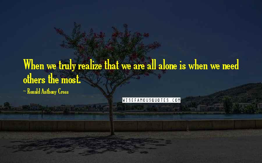 Ronald Anthony Cross Quotes: When we truly realize that we are all alone is when we need others the most.