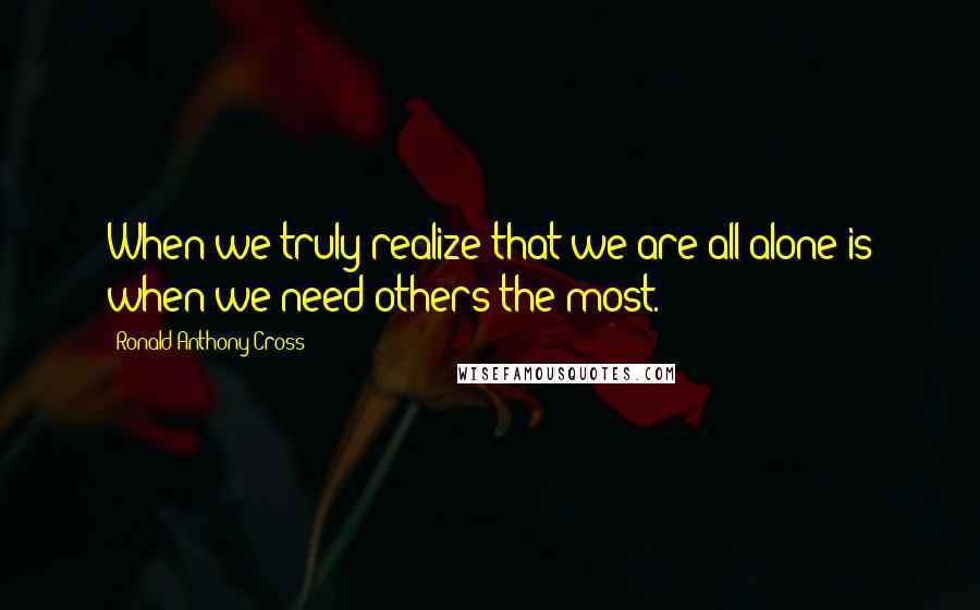 Ronald Anthony Cross Quotes: When we truly realize that we are all alone is when we need others the most.