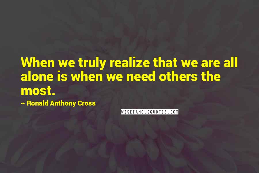 Ronald Anthony Cross Quotes: When we truly realize that we are all alone is when we need others the most.