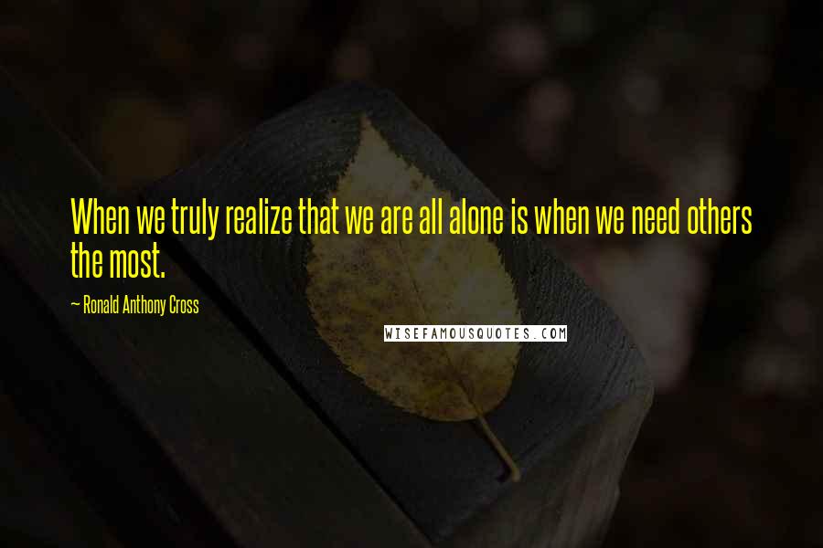 Ronald Anthony Cross Quotes: When we truly realize that we are all alone is when we need others the most.