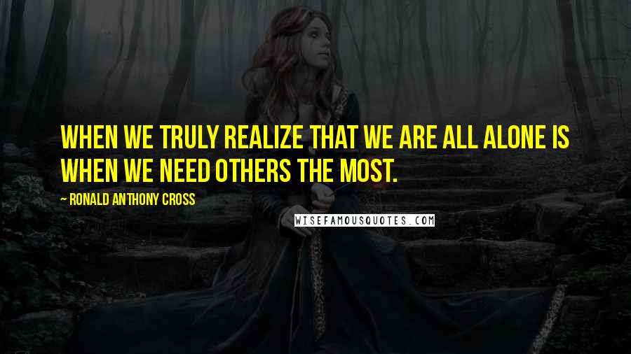 Ronald Anthony Cross Quotes: When we truly realize that we are all alone is when we need others the most.