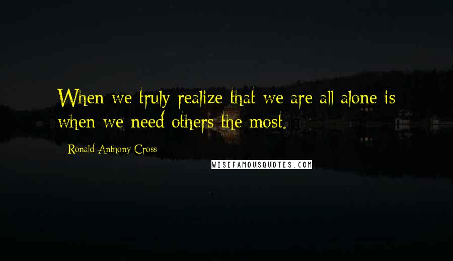 Ronald Anthony Cross Quotes: When we truly realize that we are all alone is when we need others the most.