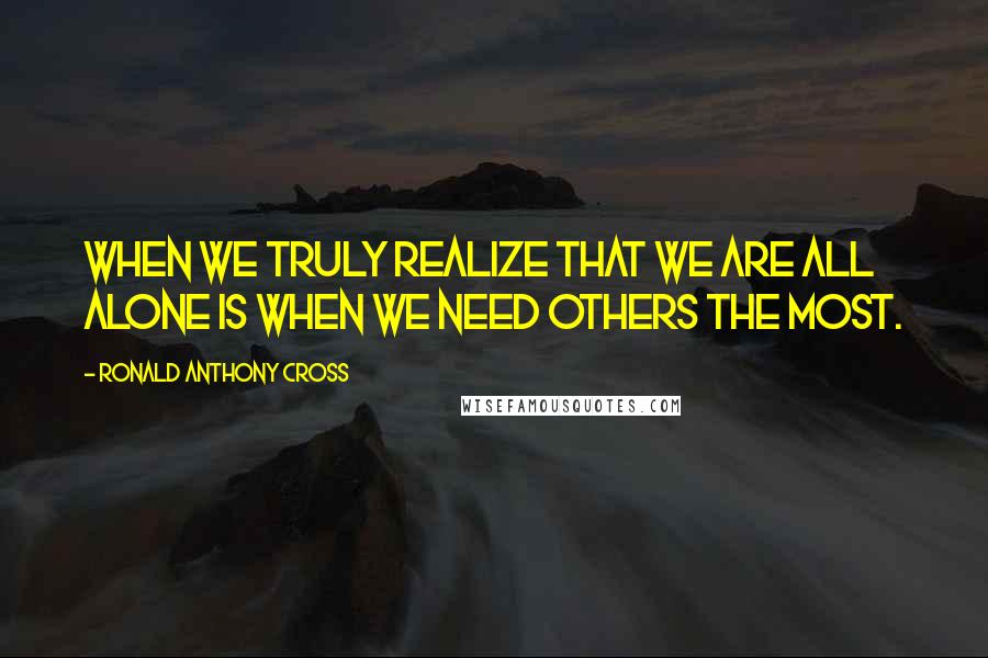 Ronald Anthony Cross Quotes: When we truly realize that we are all alone is when we need others the most.