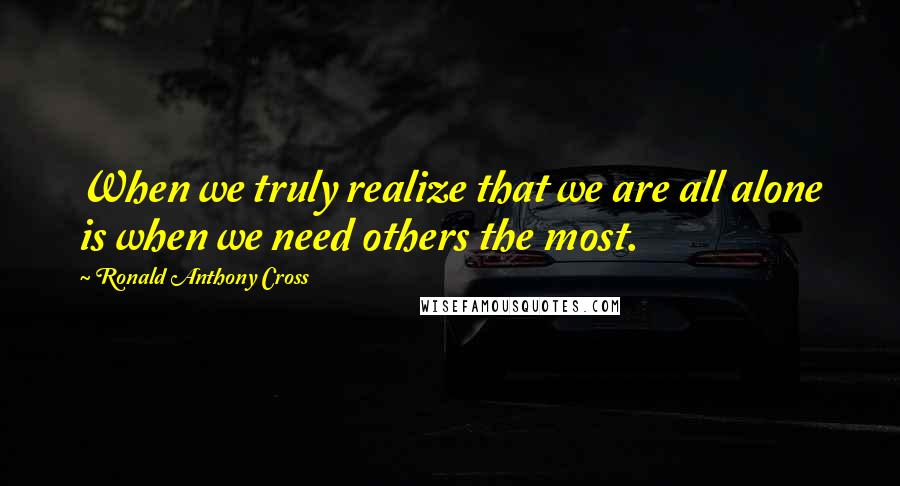 Ronald Anthony Cross Quotes: When we truly realize that we are all alone is when we need others the most.