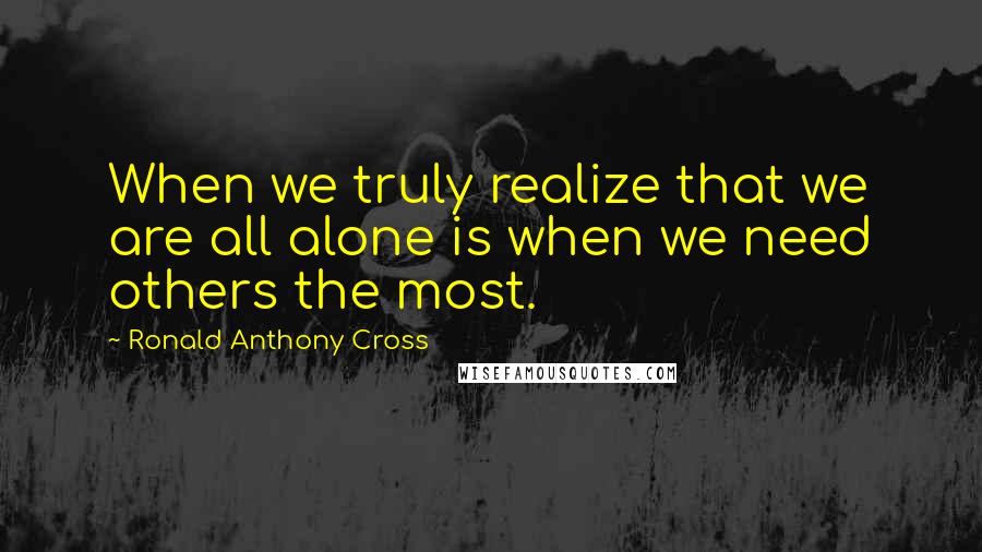 Ronald Anthony Cross Quotes: When we truly realize that we are all alone is when we need others the most.