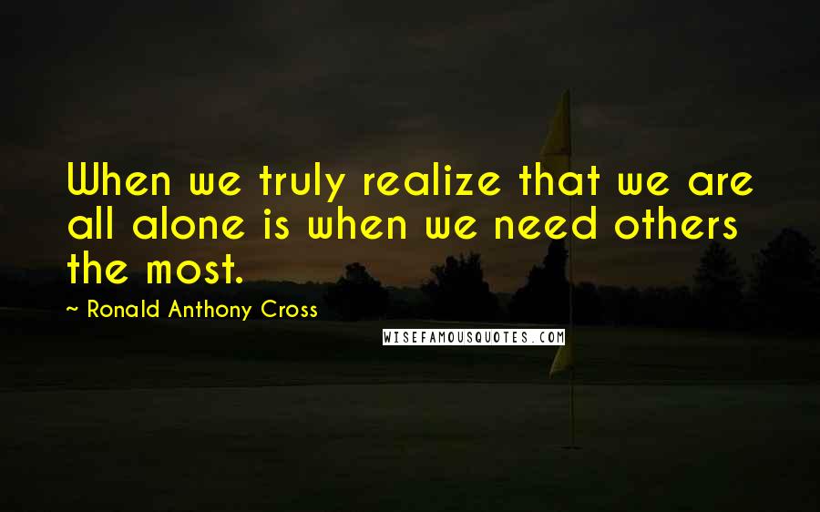 Ronald Anthony Cross Quotes: When we truly realize that we are all alone is when we need others the most.