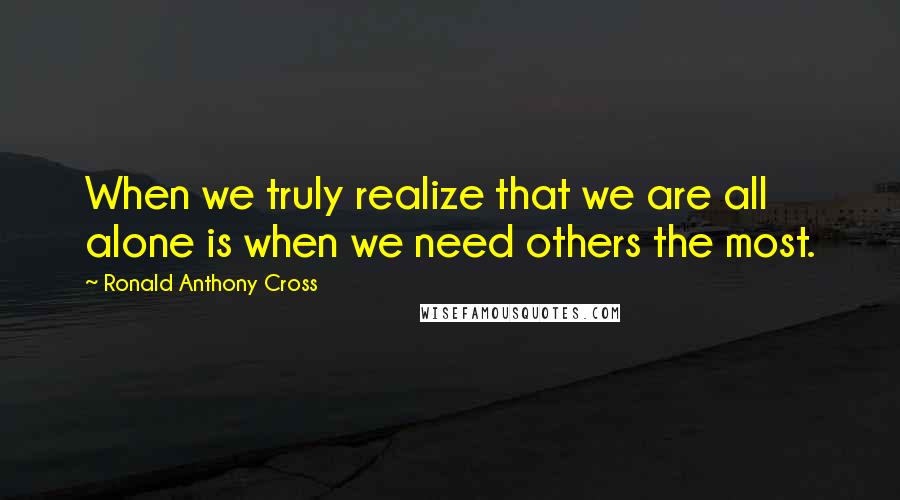 Ronald Anthony Cross Quotes: When we truly realize that we are all alone is when we need others the most.