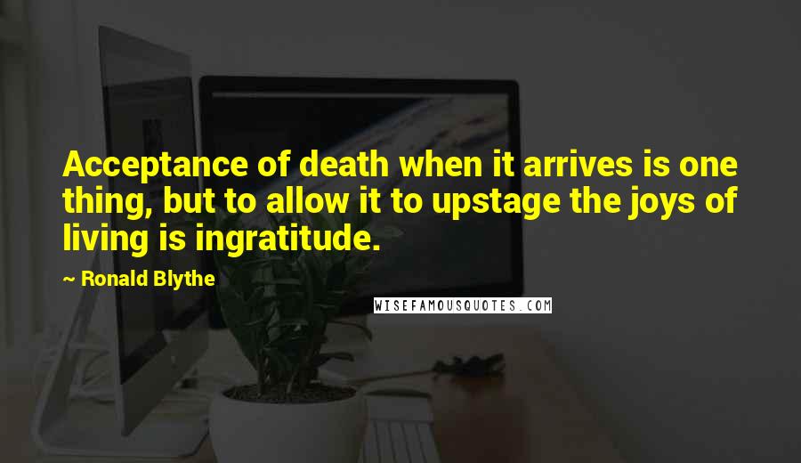 Ronald Blythe Quotes: Acceptance of death when it arrives is one thing, but to allow it to upstage the joys of living is ingratitude.